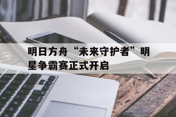明日方舟“未来守护者”明星争霸赛正式开启
